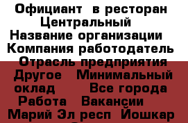 Официант. в ресторан Центральный › Название организации ­ Компания-работодатель › Отрасль предприятия ­ Другое › Минимальный оклад ­ 1 - Все города Работа » Вакансии   . Марий Эл респ.,Йошкар-Ола г.